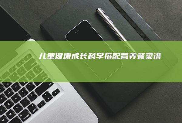 儿童健康成长：科学搭配营养餐菜谱